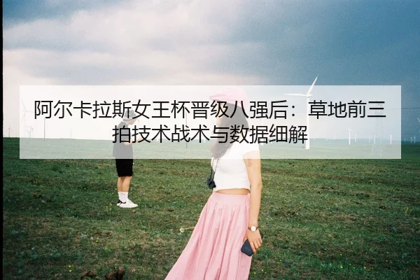 阿尔卡拉斯女王杯晋级八强后：草地前三拍技术战术与数据细解